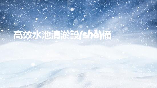 高效水池清淤設(shè)備，環(huán)保清潔新選擇！